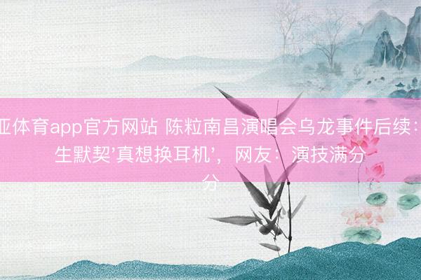 博亚体育app官方网站 陈粒南昌演唱会乌龙事件后续：男生默契'真想换耳机'，网友：演技满分