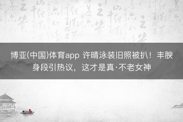 博亚(中国)体育app 许晴泳装旧照被扒！丰腴身段引热议，这才是真·不老女神