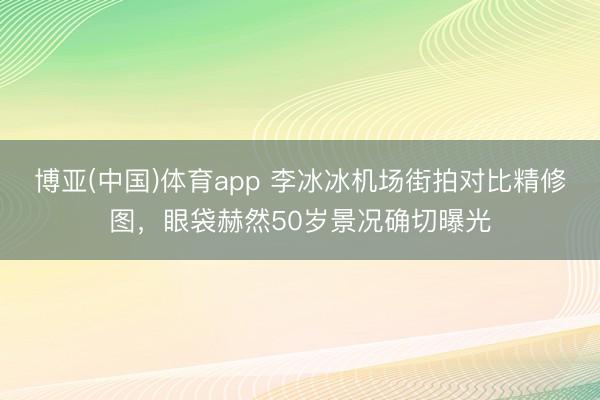 博亚(中国)体育app 李冰冰机场街拍对比精修图,眼袋赫然50岁景况确切曝光