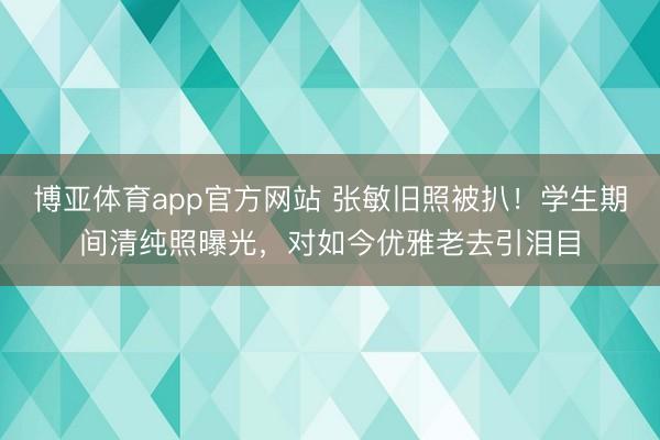 博亚体育app官方网站 张敏旧照被扒！学生期间清纯照曝光，对如今优雅老去引泪目