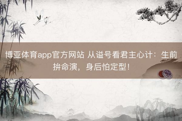 博亚体育app官方网站 从谥号看君主心计:生前拚命演,身后怕定型!