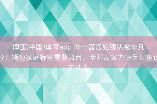 博亚(中国)体育app 叶一茜浪姐镜头被非凡处分！撕掉家庭标签重登舞台，全开麦实力惊呆世东谈主