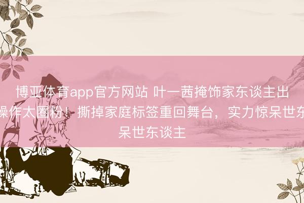 博亚体育app官方网站 叶一茜掩饰家东谈主出镜的操作太圈粉！撕掉家庭标签重回舞台，实力惊呆世东谈主