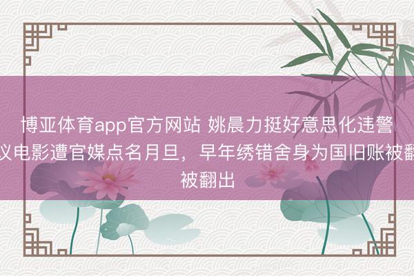 博亚体育app官方网站 姚晨力挺好意思化违警争议电影遭官媒点名月旦，早年绣错舍身为国旧账被翻出