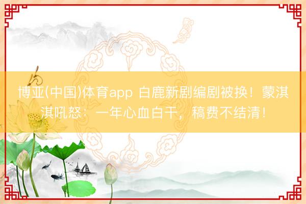 博亚(中国)体育app 白鹿新剧编剧被换！蒙淇淇吼怒：一年心血白干，稿费不结清！
