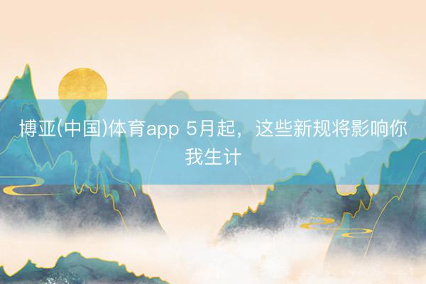 博亚(中国)体育app 5月起，这些新规将影响你我生计