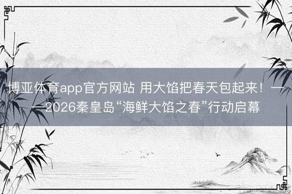 博亚体育app官方网站 用大馅把春天包起来！——2026秦皇岛“海鲜大馅之春”行动启幕