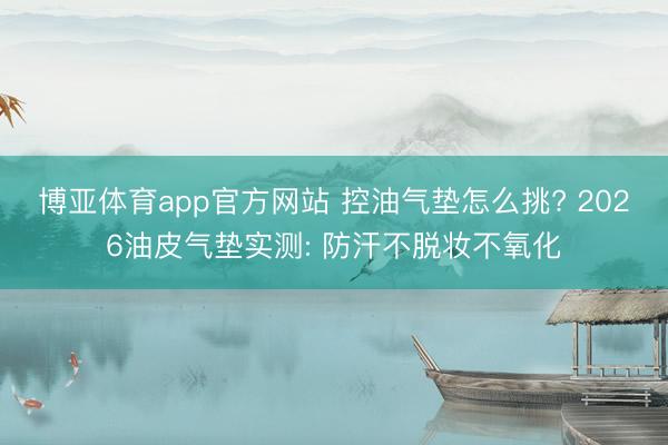 博亚体育app官方网站 控油气垫怎么挑? 2026油皮气垫实测: 防汗不脱妆不氧化