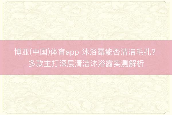 博亚(中国)体育app 沐浴露能否清洁毛孔? 多款主打深层清洁沐浴露实测解析