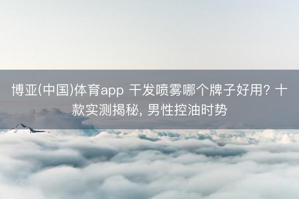 博亚(中国)体育app 干发喷雾哪个牌子好用? 十款实测揭秘， 男性控油时势