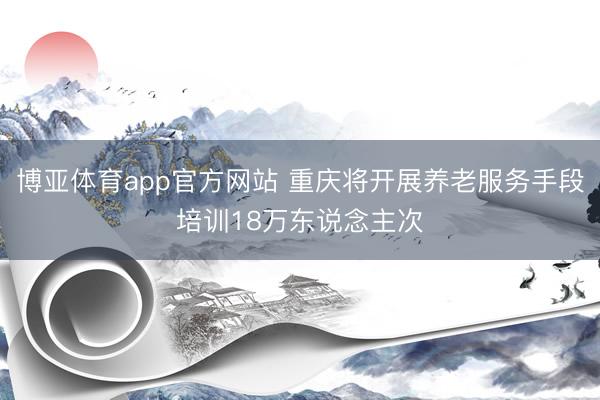 博亚体育app官方网站 重庆将开展养老服务手段培训18万东说念主次