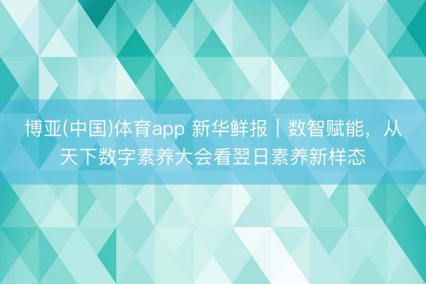 博亚(中国)体育app 新华鲜报｜数智赋能，从天下数字素养大会看翌日素养新样态