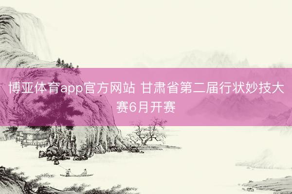 博亚体育app官方网站 甘肃省第二届行状妙技大赛6月开赛