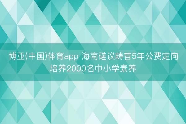博亚(中国)体育app 海南磋议畴昔5年公费定向培养2000名中小学素养