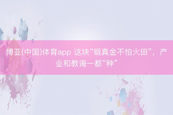博亚(中国)体育app 这块“锻真金不怕火田”,产业和教诲一都“种”