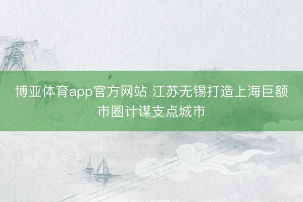 博亚体育app官方网站 江苏无锡打造上海巨额市圈计谋支点城市
