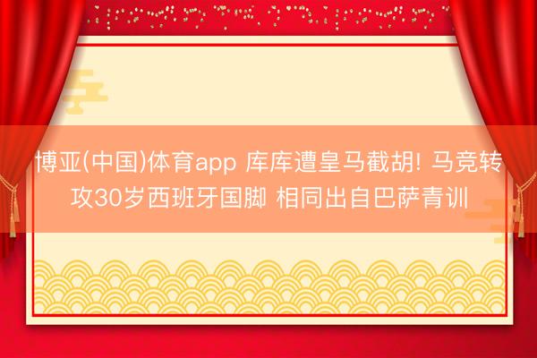 博亚(中国)体育app 库库遭皇马截胡! 马竞转攻30岁西班牙国脚 相同出自巴萨青训