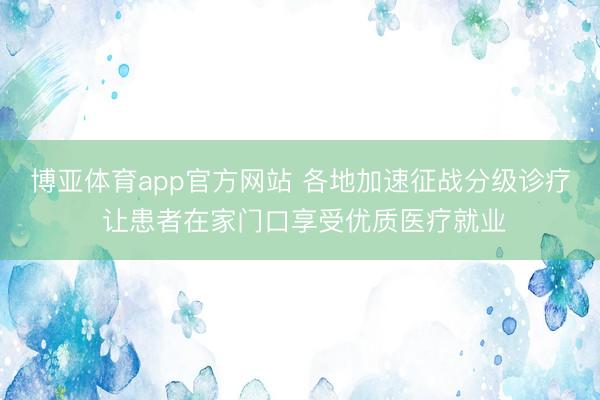 博亚体育app官方网站 各地加速征战分级诊疗 让患者在家门口享受优质医疗就业