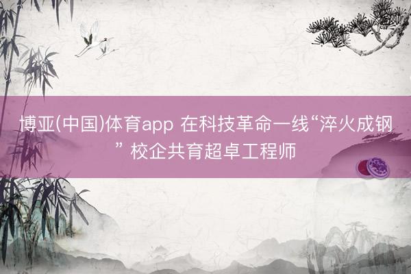 博亚(中国)体育app 在科技革命一线“淬火成钢” 校企共育超卓工程师