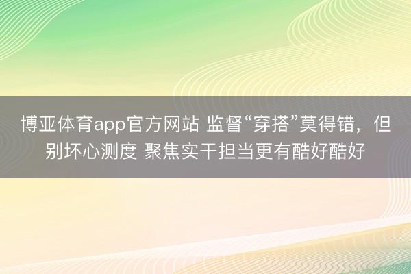 博亚体育app官方网站 监督“穿搭”莫得错,但别坏心测度 聚焦实干担当更有酷好酷好