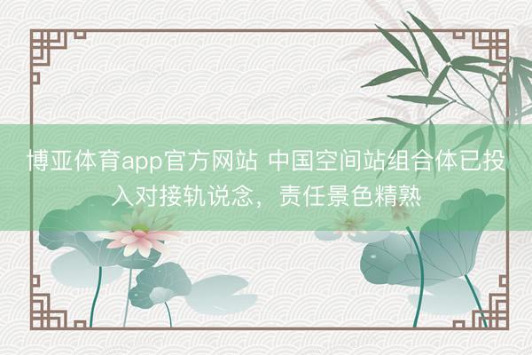 博亚体育app官方网站 中国空间站组合体已投入对接轨说念，责任景色精熟