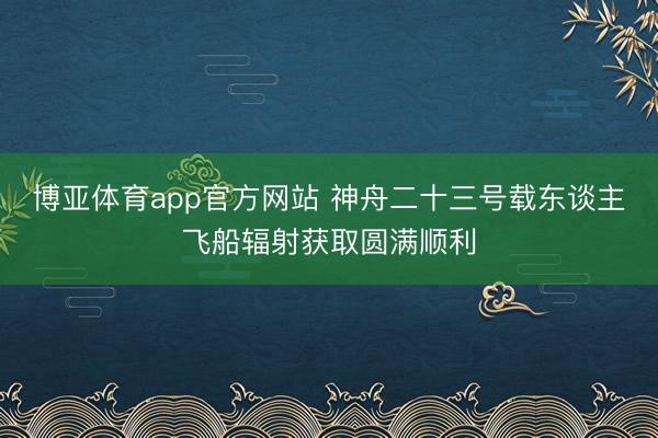 博亚体育app官方网站 神舟二十三号载东谈主飞船辐射获取圆满顺利