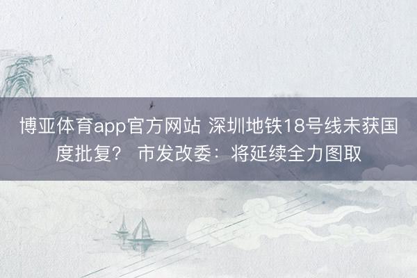博亚体育app官方网站 深圳地铁18号线未获国度批复? 市发改委:将延续全力图取