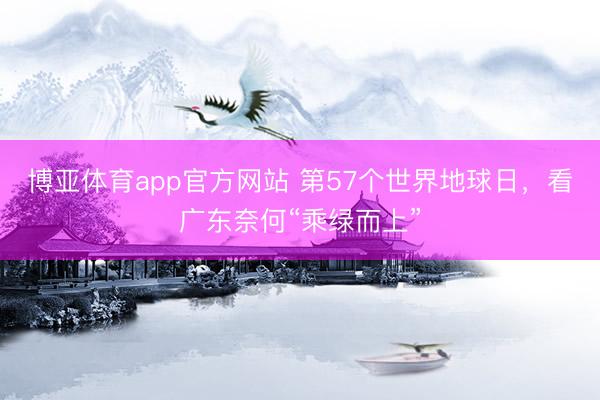 博亚体育app官方网站 第57个世界地球日,看广东奈何“乘绿而上”