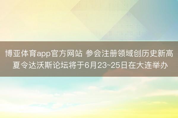 博亚体育app官方网站 参会注册领域创历史新高 夏令达沃斯论坛将于6月23~25日在大连举办