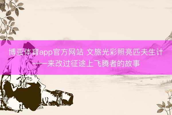 博亚体育app官方网站 文旅光彩照亮匹夫生计——来改过征途上飞腾者的故事
