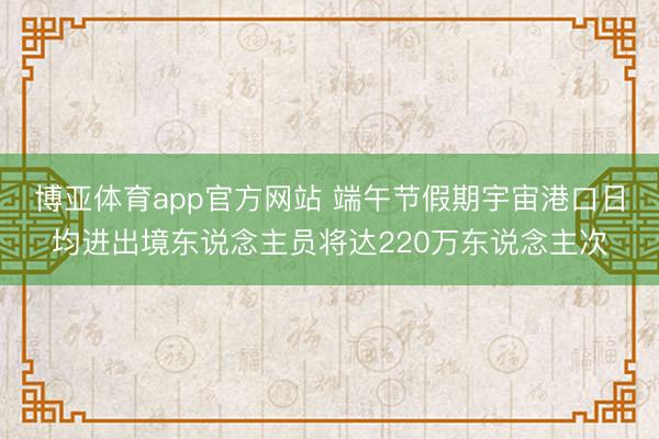 博亚体育app官方网站 端午节假期宇宙港口日均进出境东说念主员将达220万东说念主次