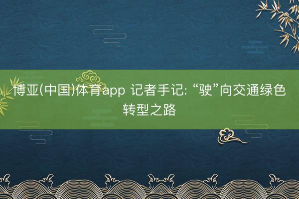 博亚(中国)体育app 记者手记: “驶”向交通绿色转型之路