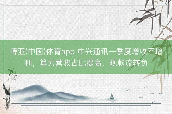 博亚(中国)体育app 中兴通讯一季度增收不增利，算力营收占比提高，现款流转负