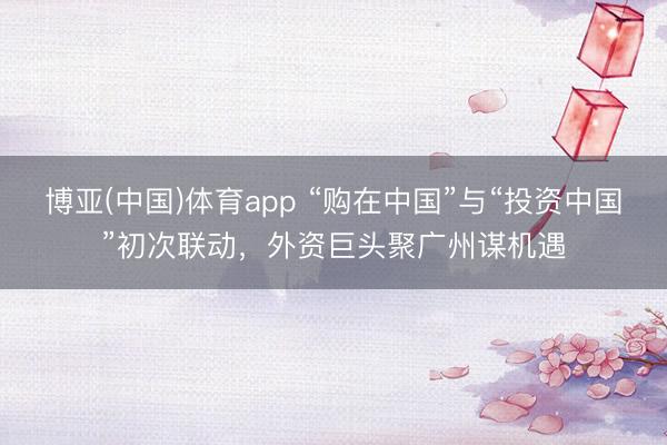 博亚(中国)体育app “购在中国”与“投资中国”初次联动，外资巨头聚广州谋机遇
