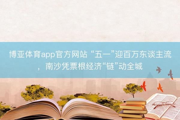 博亚体育app官方网站 “五一”迎百万东谈主流，南沙凭票根经济“链”动全城