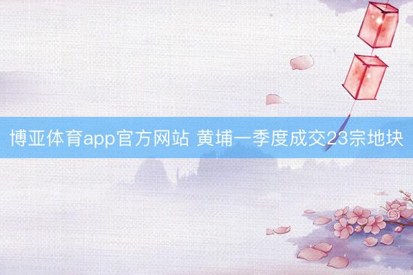 博亚体育app官方网站 黄埔一季度成交23宗地块