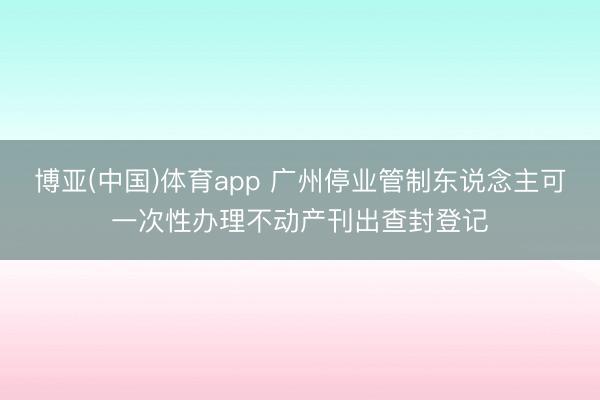 博亚(中国)体育app 广州停业管制东说念主可一次性办理不动产刊出查封登记