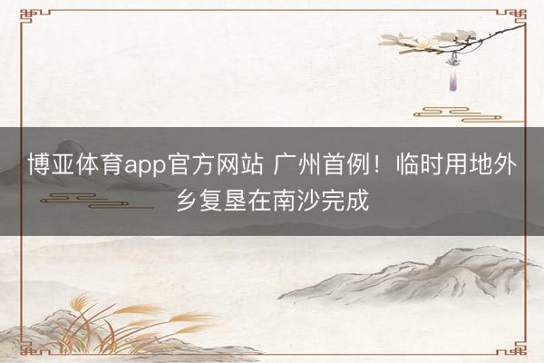 博亚体育app官方网站 广州首例！临时用地外乡复垦在南沙完成