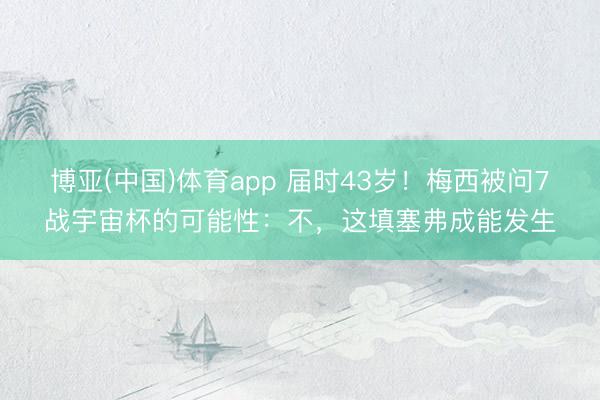 博亚(中国)体育app 届时43岁！梅西被问7战宇宙杯的可能性：不，这填塞弗成能发生