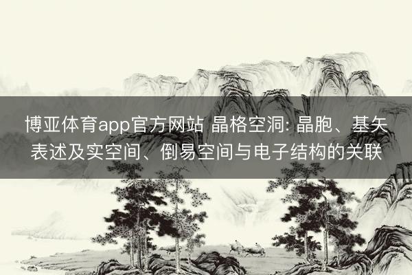 博亚体育app官方网站 晶格空洞: 晶胞、基矢表述及实空间、倒易空间与电子结构的关联