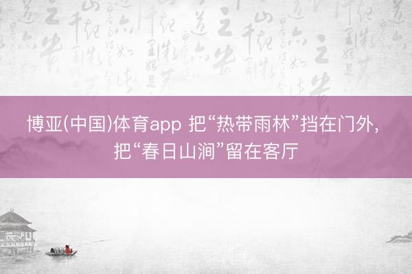 博亚(中国)体育app 把“热带雨林”挡在门外， 把“春日山涧”留在客厅