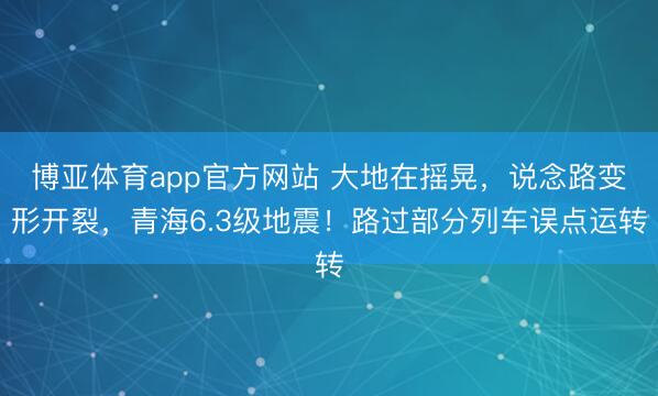 博亚体育app官方网站 大地在摇晃，说念路变形开裂，青海6.3级地震！路过部分列车误点运转