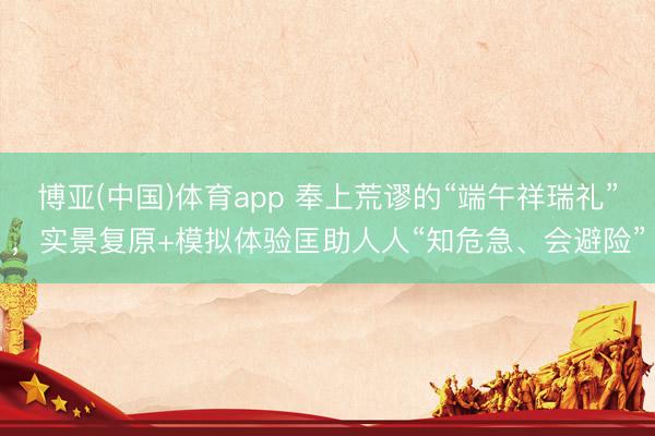 博亚(中国)体育app 奉上荒谬的“端午祥瑞礼”，实景复原+模拟体验匡助人人“知危急、会避险”
