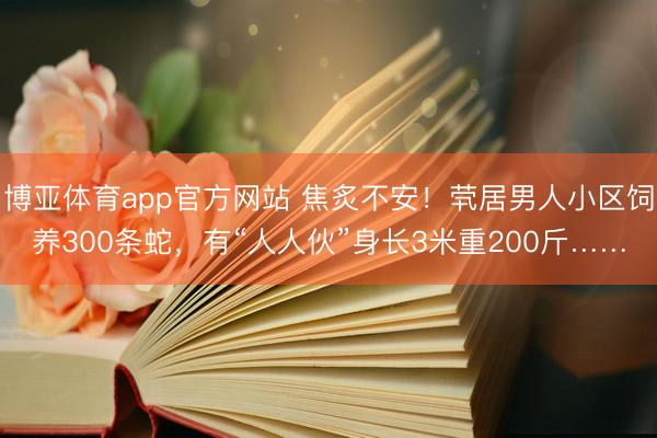 博亚体育app官方网站 焦炙不安！茕居男人小区饲养300条蛇，有“人人伙”身长3米重200斤……