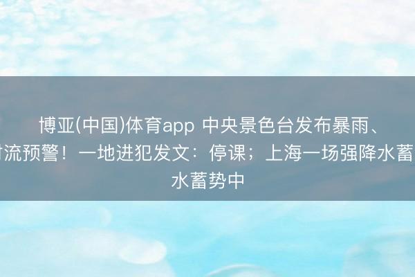 博亚(中国)体育app 中央景色台发布暴雨、强对流预警！一地进犯发文：停课；上海一场强降水蓄势中