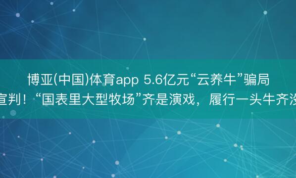 博亚(中国)体育app 5.6亿元“云养牛”骗局宣判！“国表里大型牧场”齐是演戏，履行一头牛齐没