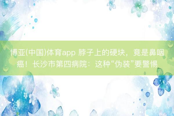 博亚(中国)体育app 脖子上的硬块，竟是鼻咽癌！长沙市第四病院：这种“伪装”要警惕