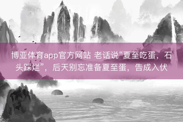 博亚体育app官方网站 老话说“夏至吃蛋，石头踩烂”，后天别忘准备夏至蛋，告成入伏