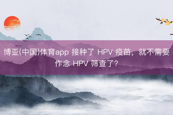 博亚(中国)体育app 接种了 HPV 疫苗，就不需要作念 HPV 筛查了？