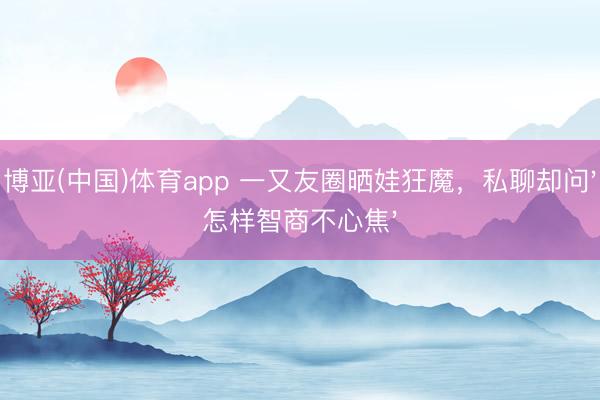 博亚(中国)体育app 一又友圈晒娃狂魔,私聊却问'怎样智商不心焦'